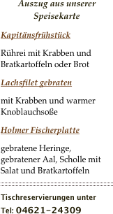 Auszug aus unserer Speisekarte
Kapitänsfrühstück
Rührei mit Krabben und Bratkartoffeln oder Brot
Lachsfilet gebraten
mit Krabben und warmer Knoblauchsoße
Holmer Fischerplatte
gebratene Heringe, gebratener Aal, Scholle mit Salat und Bratkartoffeln
￼
Tischreservierungen unter
Tel: 04621-24309